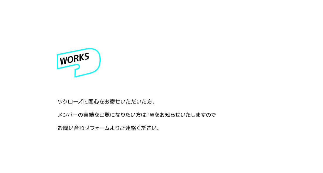 Works ツクローズに関心をお寄せいただいた方、メンバーの実績をご覧になりたい方はPWをお知らせいたしますのでお問い合わせフォームよりご連絡ください。