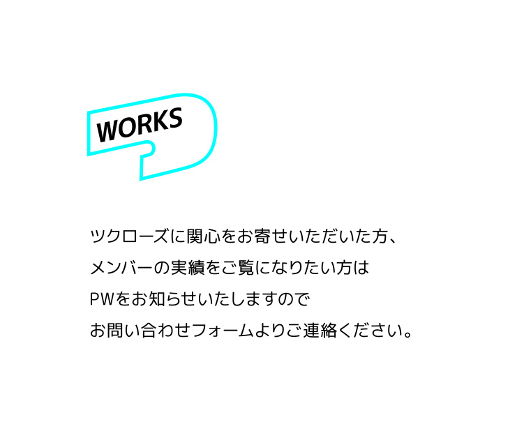 Works ツクローズに関心をお寄せいただいた方、メンバーの実績をご覧になりたい方はPWをお知らせいたしますのでお問い合わせフォームよりご連絡ください。